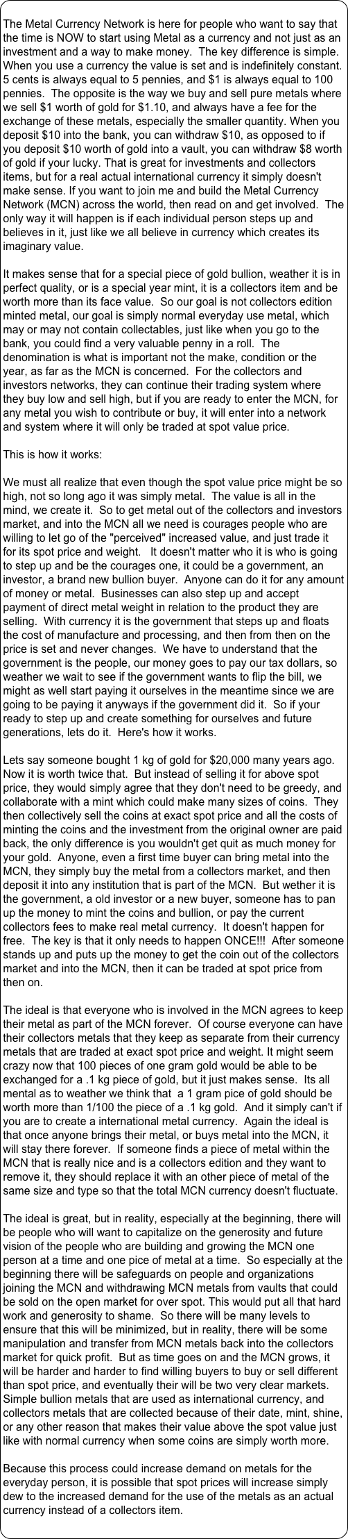 
The Metal Currency Network is here for people who want to say that the time is NOW to start using Metal as a currency and not just as an investment and a way to make money.  The key difference is simple.  When you use a currency the value is set and is indefinitely constant.  5 cents is always equal to 5 pennies, and $1 is always equal to 100 pennies.  The opposite is the way we buy and sell pure metals where we sell $1 worth of gold for $1.10, and always have a fee for the exchange of these metals, especially the smaller quantity. When you deposit $10 into the bank, you can withdraw $10, as opposed to if you deposit $10 worth of gold into a vault, you can withdraw $8 worth of gold if your lucky. That is great for investments and collectors items, but for a real actual international currency it simply doesn't make sense. If you want to join me and build the Metal Currency Network (MCN) across the world, then read on and get involved.  The only way it will happen is if each individual person steps up and believes in it, just like we all believe in currency which creates its imaginary value.

It makes sense that for a special piece of gold bullion, weather it is in perfect quality, or is a special year mint, it is a collectors item and be worth more than its face value.  So our goal is not collectors edition minted metal, our goal is simply normal everyday use metal, which may or may not contain collectables, just like when you go to the bank, you could find a very valuable penny in a roll.  The denomination is what is important not the make, condition or the year, as far as the MCN is concerned.  For the collectors and investors networks, they can continue their trading system where they buy low and sell high, but if you are ready to enter the MCN, for any metal you wish to contribute or buy, it will enter into a network and system where it will only be traded at spot value price.  

This is how it works:

We must all realize that even though the spot value price might be so high, not so long ago it was simply metal.  The value is all in the mind, we create it.  So to get metal out of the collectors and investors market, and into the MCN all we need is courages people who are willing to let go of the "perceived" increased value, and just trade it for its spot price and weight.   It doesn't matter who it is who is going to step up and be the courages one, it could be a government, an investor, a brand new bullion buyer.  Anyone can do it for any amount of money or metal.  Businesses can also step up and accept payment of direct metal weight in relation to the product they are selling.  With currency it is the government that steps up and floats the cost of manufacture and processing, and then from then on the price is set and never changes.  We have to understand that the government is the people, our money goes to pay our tax dollars, so weather we wait to see if the government wants to flip the bill, we might as well start paying it ourselves in the meantime since we are going to be paying it anyways if the government did it.  So if your ready to step up and create something for ourselves and future generations, lets do it.  Here's how it works.

Lets say someone bought 1 kg of gold for $20,000 many years ago.  Now it is worth twice that.  But instead of selling it for above spot price, they would simply agree that they don't need to be greedy, and collaborate with a mint which could make many sizes of coins.  They then collectively sell the coins at exact spot price and all the costs of minting the coins and the investment from the original owner are paid back, the only difference is you wouldn't get quit as much money for your gold.  Anyone, even a first time buyer can bring metal into the MCN, they simply buy the metal from a collectors market, and then deposit it into any institution that is part of the MCN.  But wether it is the government, a old investor or a new buyer, someone has to pan up the money to mint the coins and bullion, or pay the current collectors fees to make real metal currency.  It doesn't happen for free.  The key is that it only needs to happen ONCE!!!  After someone stands up and puts up the money to get the coin out of the collectors market and into the MCN, then it can be traded at spot price from then on.

The ideal is that everyone who is involved in the MCN agrees to keep their metal as part of the MCN forever.  Of course everyone can have their collectors metals that they keep as separate from their currency metals that are traded at exact spot price and weight. It might seem crazy now that 100 pieces of one gram gold would be able to be exchanged for a .1 kg piece of gold, but it just makes sense.  Its all mental as to weather we think that  a 1 gram pice of gold should be worth more than 1/100 the piece of a .1 kg gold.  And it simply can't if you are to create a international metal currency.  Again the ideal is that once anyone brings their metal, or buys metal into the MCN, it will stay there forever.  If someone finds a piece of metal within the MCN that is really nice and is a collectors edition and they want to remove it, they should replace it with an other piece of metal of the same size and type so that the total MCN currency doesn't fluctuate.

The ideal is great, but in reality, especially at the beginning, there will be people who will want to capitalize on the generosity and future vision of the people who are building and growing the MCN one person at a time and one pice of metal at a time.  So especially at the beginning there will be safeguards on people and organizations joining the MCN and withdrawing MCN metals from vaults that could be sold on the open market for over spot. This would put all that hard work and generosity to shame.  So there will be many levels to ensure that this will be minimized, but in reality, there will be some manipulation and transfer from MCN metals back into the collectors market for quick profit.  But as time goes on and the MCN grows, it will be harder and harder to find willing buyers to buy or sell different than spot price, and eventually their will be two very clear markets.  Simple bullion metals that are used as international currency, and collectors metals that are collected because of their date, mint, shine, or any other reason that makes their value above the spot value just like with normal currency when some coins are simply worth more.  

Because this process could increase demand on metals for the everyday person, it is possible that spot prices will increase simply dew to the increased demand for the use of the metals as an actual currency instead of a collectors item.
